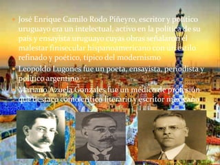  José Enrique Camilo Rodo Piñeyro, escritor y político
uruguayo era un intelectual, activo en la política de su
país y ensayista uruguayo cuyas obras señalaron el
malestar finisecular hispanoamericano con un estilo
refinado y poético, típico del modernismo
 Leopoldo Lugones fue un poeta, ensayista, periodista y
político argentino
 Mariano Azuela Gonzales fue un médico de profesión
que destaco como critico literario y escritor mexicano
 