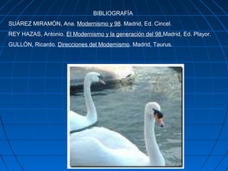 BIBLIOGRAFÍA
SUÁREZ MIRAMÓN, Ana. Modernismo y 98. Madrid, Ed. Cincel.
REY HAZAS, Antonio. El Modernismo y la generación del 98.Madrid, Ed. Playor.
GULLÓN, Ricardo. Direcciones del Modernismo. Madrid, Taurus.
 