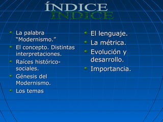 La palabraLa palabra
“Modernismo.”“Modernismo.”
El concepto. DistintasEl concepto. Distintas
interpretaciones.interpretaciones.
Raíces histórico-Raíces histórico-
sociales.sociales.
Génesis delGénesis del
Modernismo.Modernismo.
Los temasLos temas
El lenguaje.El lenguaje.
La métrica.La métrica.
Evolución yEvolución y
desarrollo.desarrollo.
Importancia.Importancia.
 