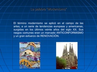 La palabra “Modernismo”La palabra “Modernismo”
El término modernismo se aplicó en el campo de las
artes, a un serie de tendencias europeas y americanas,
surgidas en los últimos veinte años del siglo XX. Sus
rasgos comunes eran un marcado ANTICONFORMISMO
y un gran esfuerzo de RENOVACIÓN.
 