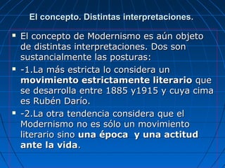 El concepto. Distintas interpretaciones.El concepto. Distintas interpretaciones.
 El concepto de Modernismo es aún objetoEl concepto de Modernismo es aún objeto
de distintas interpretaciones. Dos sonde distintas interpretaciones. Dos son
sustancialmente las posturas:sustancialmente las posturas:
 -1.La más estricta lo considera un-1.La más estricta lo considera un
movimiento estrictamente literariomovimiento estrictamente literario queque
se desarrolla entre 1885 y1915 y cuya cimase desarrolla entre 1885 y1915 y cuya cima
es Rubén Darío.es Rubén Darío.
 -2.La otra tendencia considera que el-2.La otra tendencia considera que el
Modernismo no es sólo un movimientoModernismo no es sólo un movimiento
literario sinoliterario sino una época y una actituduna época y una actitud
ante la vidaante la vida..
 