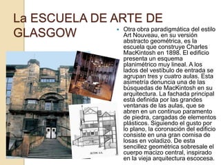 La ESCUELA DE ARTE DE
GLASGOW  Otra obra paradigmática del estilo
Art Nouveau, en su versión
abstracto geométrica, es la
escuela que construye Charles
MacKintosh en 1898. El edificio
presenta un esquema
planimétrico muy lineal. A los
lados del vestíbulo de entrada se
agrupan tres y cuatro aulas. Esta
asimetría denuncia una de las
búsquedas de MacKintosh en su
arquitectura. La fachada principal
está definida por las grandes
ventanas de las aulas, que se
abren en un continuo paramento
de piedra, cargadas de elementos
plásticos. Siguiendo el gusto por
lo plano, la coronación del edificio
consiste en una gran cornisa de
losas en voladizo. De esta
sencillez geométrica sobresale el
cuerpo macizo central, inspirado
en la vieja arquitectura escocesa.
 