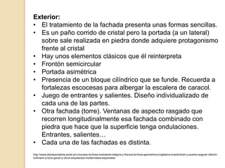 Exterior:
• El tratamiento de la fachada presenta unas formas sencillas.
• Es un paño corrido de cristal pero la portada (a un lateral)
sobre sale realizada en piedra donde adquiere protagonismo
frente al cristal
• Hay unos elementos clásicos que él reinterpreta
• Frontón semicircular
• Portada asimétrica
• Presencia de un bloque cilíndrico que se funde. Recuerda a
fortalezas escocesas para albergar la escalera de caracol.
• Juego de entrantes y salientes. Diseño individualizado de
cada una de las partes.
• Otra fachada (torre). Ventanas de aspecto rasgado que
recorren longitudinalmente esa fachada combinado con
piedra que hace que la superficie tenga ondulaciones.
Entrantes, salientes…
• Cada una de las fachadas es distinta.
http://www.elarteporelarte.es/el-art-nouveau-la-linea-ondulante-belgica-y-francia-la-linea-geometrica-inglaterra-mackintosh-y-austria-wagner-olbrich-
hofmann-y-loos-gaudi-y-otros-arquitectos-modernistas-espanoles/
 