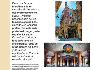 Como en Europa,
también se da en
ciudades de importante
desarrollo económico,
social… y como
consecuencia de ello
también cultural. Esas
ciudades se localizan
preferentemente en la
periferia de la geografía
española, siendo
Cataluña su principal
foco pero también
encontramos focos en
otros lugares del norte
y de la línea
mediterránea. Pero aun
así Cataluña es la
escuela principal.
http://www.elarteporelarte.es/el-art-nouveau-
la-linea-ondulante-belgica-y-francia-la-linea-
geometrica-inglaterra-mackintosh-y-austria-
 
