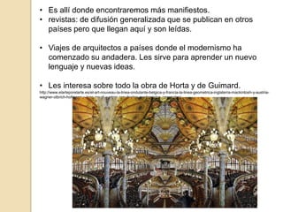 • Es allí donde encontraremos más manifiestos.
• revistas: de difusión generalizada que se publican en otros
países pero que llegan aquí y son leídas.
• Viajes de arquitectos a países donde el modernismo ha
comenzado su andadera. Les sirve para aprender un nuevo
lenguaje y nuevas ideas.
• Les interesa sobre todo la obra de Horta y de Guimard.
http://www.elarteporelarte.es/el-art-nouveau-la-linea-ondulante-belgica-y-francia-la-linea-geometrica-inglaterra-mackintosh-y-austria-
wagner-olbrich-hofmann-y-loos-gaudi-y-otros-arquitectos-modernistas-espanoles/
 