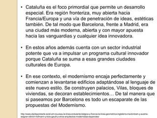 • Cataluña es el foco primordial que permite un desarrollo
especial. Era región fronteriza, muy abierta hacia
Francia/Europa y una vía de penetración de ideas, estéticas
también. De tal modo que Barcelona, frente a Madrid, era
una ciudad más moderna, abierta y con mayor apuesta
hacia las vanguardias y cualquier idea innovadora.
• En estos años además cuenta con un sector industrial
potente que va a impulsar un programa cultural innovador
porque Cataluña se suma a esas grandes ciudades
culturales de Europa.
• En ese contexto, el modernismo encaja perfectamente y
comienzan a levantarse edificios adaptándose al lenguaje de
este nuevo estilo. Se construyen palacios, Vilas, bloques de
viviendas, se decoran establecimientos… De tal manera que
si paseamos por Barcelona es todo un escaparate de las
propuestas del Modernismo.
http://www.elarteporelarte.es/el-art-nouveau-la-linea-ondulante-belgica-y-francia-la-linea-geometrica-inglaterra-mackintosh-y-austria-
wagner-olbrich-hofmann-y-loos-gaudi-y-otros-arquitectos-modernistas-espanoles/
 