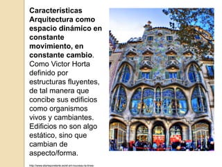 Características
Arquitectura como
espacio dinámico en
constante
movimiento, en
constante cambio.
Como Victor Horta
definido por
estructuras fluyentes,
de tal manera que
concibe sus edificios
como organismos
vivos y cambiantes.
Edificios no son algo
estático, sino que
cambian de
aspecto/forma.
http://www.elarteporelarte.es/el-art-nouveau-la-linea-
 