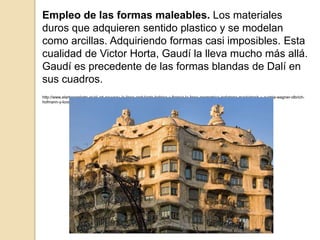 Empleo de las formas maleables. Los materiales
duros que adquieren sentido plastico y se modelan
como arcillas. Adquiriendo formas casi imposibles. Esta
cualidad de Victor Horta, Gaudí la lleva mucho más allá.
Gaudí es precedente de las formas blandas de Dalí en
sus cuadros.
http://www.elarteporelarte.es/el-art-nouveau-la-linea-ondulante-belgica-y-francia-la-linea-geometrica-inglaterra-mackintosh-y-austria-wagner-olbrich-
hofmann-y-loos-gaudi-y-otros-arquitectos-modernistas-espanoles/
 