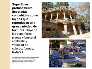 Superficies
profusamente
decoradas,
concebidas como
tejidos que
reproducen una
gran variedad de
texturas. Huye de
las superficies
planas y busca el
contraste y
variedad de
colores, formas,
texturas…
http://www.elarteporelarte.es/el-art-nouveau-la-linea-
ondulante-belgica-y-francia-la-linea-geometrica-
inglaterra-mackintosh-y-austria-wagner-olbrich-
hofmann-y-loos-gaudi-y-otros-arquitectos-
modernistas-espanoles/
 