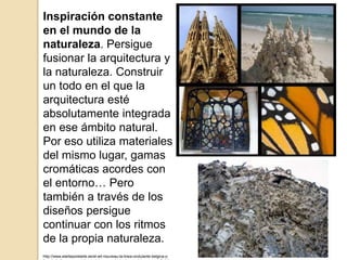 Inspiración constante
en el mundo de la
naturaleza. Persigue
fusionar la arquitectura y
la naturaleza. Construir
un todo en el que la
arquitectura esté
absolutamente integrada
en ese ámbito natural.
Por eso utiliza materiales
del mismo lugar, gamas
cromáticas acordes con
el entorno… Pero
también a través de los
diseños persigue
continuar con los ritmos
de la propia naturaleza.
http://www.elarteporelarte.es/el-art-nouveau-la-linea-ondulante-belgica-y-
 