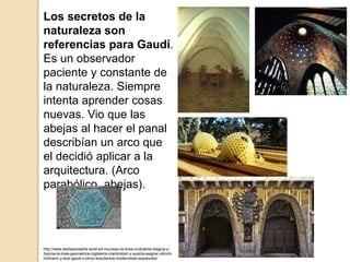 Los secretos de la
naturaleza son
referencias para Gaudí.
Es un observador
paciente y constante de
la naturaleza. Siempre
intenta aprender cosas
nuevas. Vio que las
abejas al hacer el panal
describían un arco que
el decidió aplicar a la
arquitectura. (Arco
parabólico, abejas).
http://www.elarteporelarte.es/el-art-nouveau-la-linea-ondulante-belgica-y-
francia-la-linea-geometrica-inglaterra-mackintosh-y-austria-wagner-olbrich-
hofmann-y-loos-gaudi-y-otros-arquitectos-modernistas-espanoles/
 