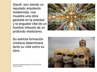 Gaudí, aún siendo un
reputado arquitecto
modernista, nos
muestra una obra
gestada en la soledad
y la angustia vital de un
hombre imbuido de un
profundo misticismo.
Su estricta formación
cristiana determinará
tanto su vida como su
obra.
http://tom-historiadelarte.blogspot.com.es/2011/05/el-
modernismo.html
 