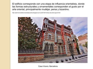 El edificio corresponde con una etapa de influencia orientalista, donde
las formas estructurales y ornamentales corresponden al gusto por el
arte oriental, principalmente mudéjar, persa y bizantino.
http://patrimoniodelahumanidadporanka.blogspot.com.es/2015/01/obras-de-antoni-gaudi.html
Casa Vicens. Barcelona
 