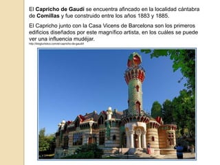 El Capricho de Gaudí se encuentra afincado en la localidad cántabra
de Comillas y fue construido entre los años 1883 y 1885.
El Capricho junto con la Casa Vicens de Barcelona son los primeros
edificios diseñados por este magnífico artista, en los cuáles se puede
ver una influencia mudéjar.
http://blogturistico.com/el-capricho-de-gaudi/l
 