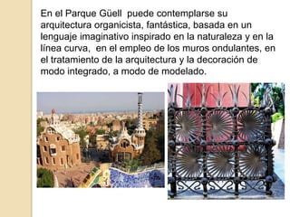 En el Parque Güell puede contemplarse su
arquitectura organicista, fantástica, basada en un
lenguaje imaginativo inspirado en la naturaleza y en la
línea curva, en el empleo de los muros ondulantes, en
el tratamiento de la arquitectura y la decoración de
modo integrado, a modo de modelado.
 