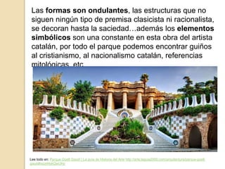 Las formas son ondulantes, las estructuras que no
siguen ningún tipo de premisa clasicista ni racionalista,
se decoran hasta la saciedad…además los elementos
simbólicos son una constante en esta obra del artista
catalán, por todo el parque podemos encontrar guiños
al cristianismo, al nacionalismo catalán, referencias
mitológicas, etc.
Lee todo en: Parque Güell Gaudí | La guía de Historia del Arte http://arte.laguia2000.com/arquitectura/parque-guell-
gaudi#ixzz44skQwUHz
 
