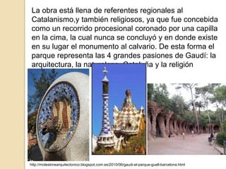 La obra está llena de referentes regionales al
Catalanismo,y también religiosos, ya que fue concebida
como un recorrido procesional coronado por una capilla
en la cima, la cual nunca se concluyó y en donde existe
en su lugar el monumento al calvario. De esta forma el
parque representa las 4 grandes pasiones de Gaudí: la
arquitectura, la naturaleza, Cataluña y la religión
Católica.
http://moleskinearquitectonico.blogspot.com.es/2010/06/gaudi-el-parque-guell-barcelona.html
 