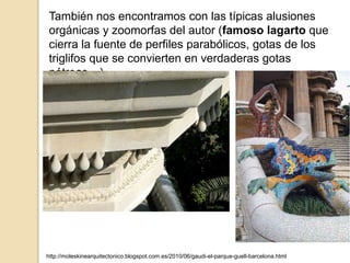 También nos encontramos con las típicas alusiones
orgánicas y zoomorfas del autor (famoso lagarto que
cierra la fuente de perfiles parabólicos, gotas de los
triglifos que se convierten en verdaderas gotas
pétreas…)
http://moleskinearquitectonico.blogspot.com.es/2010/06/gaudi-el-parque-guell-barcelona.html
 