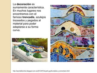 La decoración es
sumamente característica.
En muchos lugares nos
encontramos con el
famoso trencadís, azulejos
troceados y pegados al
material para poder
adaptarse a su forma
curva.
http://seordelbiombo.blogspot.com.es/2012/07/el-park-guell-analisis-y-comentario.html
 