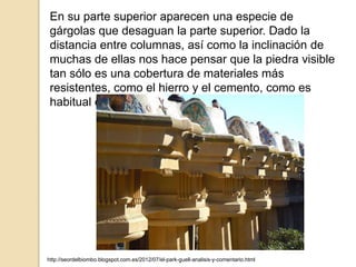En su parte superior aparecen una especie de
gárgolas que desaguan la parte superior. Dado la
distancia entre columnas, así como la inclinación de
muchas de ellas nos hace pensar que la piedra visible
tan sólo es una cobertura de materiales más
resistentes, como el hierro y el cemento, como es
habitual en el autor.
http://seordelbiombo.blogspot.com.es/2012/07/el-park-guell-analisis-y-comentario.html
 