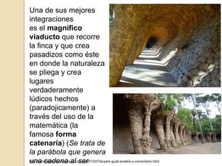 Una de sus mejores
integraciones
es el magnífico
viaducto que recorre
la finca y que crea
pasadizos como éste
en donde la naturaleza
se pliega y crea
lugares
verdaderamente
lúdicos hechos
(paradojicamente) a
través del uso de la
matemática (la
famosa forma
catenaria) (Se trata de
la parábola que genera
una cadena al serhttp://seordelbiombo.blogspot.com.es/2012/07/el-park-guell-analisis-y-comentario.html
 
