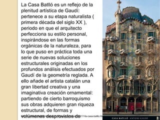 http://vacioesformaformaesvacio.blogspot.com.es/2012/11/la-casa-batllo.html
La Casa Batlló es un reflejo de la
plenitud artística de Gaudí:
pertenece a su etapa naturalista (
primera década del siglo XX ),
periodo en que el arquitecto
perfecciona su estilo personal,
inspirándose en las formas
orgánicas de la naturaleza, para
lo que puso en práctica toda una
serie de nuevas soluciones
estructurales originadas en los
profundos análisis efectuados por
Gaudí de la geometría reglada. A
ello añade el artista catalán una
gran libertad creativa y una
imaginativa creación ornamental:
partiendo de cierto barroquismo
sus obras adquieren gran riqueza
estructural, de formas y
volúmenes desprovistos de
 