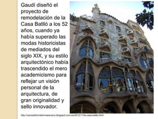 http://vacioesformaformaesvacio.blogspot.com.es/2012/11/la-casa-batllo.html
Gaudí diseñó el
proyecto de
remodelación de la
Casa Batlló a los 52
años, cuando ya
había superado las
modas historicistas
de mediados del
siglo XIX, y su estilo
arquitectónico había
trascendido el mero
academicismo para
reflejar un visión
personal de la
arquitectura, de
gran originalidad y
sello innovador.
 