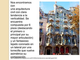 http://seordelbiombo.blogspot.com.es/2012/05/la-fachada-de-la-casa-batlo-gaudi.html
Nos encontramos
con
una arquitectura
civil con clara
tendencia a la
verticalidad. Se
encuentra
compuesta por 6
pisos (destacando
el primero o
principal por su
mayor articulación)
y un fantasioso
tejado coronado en
un lateral por una
torrecilla que vuelve
asimétrica su
composición.
 