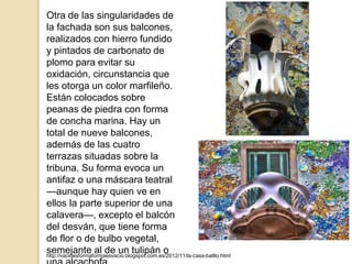 Otra de las singularidades de
la fachada son sus balcones,
realizados con hierro fundido
y pintados de carbonato de
plomo para evitar su
oxidación, circunstancia que
les otorga un color marfileño.
Están colocados sobre
peanas de piedra con forma
de concha marina. Hay un
total de nueve balcones,
además de las cuatro
terrazas situadas sobre la
tribuna. Su forma evoca un
antifaz o una máscara teatral
—aunque hay quien ve en
ellos la parte superior de una
calavera—, excepto el balcón
del desván, que tiene forma
de flor o de bulbo vegetal,
semejante al de un tulipán ohttp://vacioesformaformaesvacio.blogspot.com.es/2012/11/la-casa-batllo.html
 