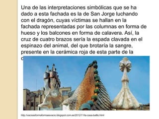 Una de las interpretaciones simbólicas que se ha
dado a esta fachada es la de San Jorge luchando
con el dragón, cuyas víctimas se hallan en la
fachada representadas por las columnas en forma de
hueso y los balcones en forma de calavera. Así, la
cruz de cuatro brazos sería la espada clavada en el
espinazo del animal, del que brotaría la sangre,
presente en la cerámica roja de esta parte de la
cubierta.
http://vacioesformaformaesvacio.blogspot.com.es/2012/11/la-casa-batllo.html
 