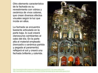 http://vacioesformaformaesvacio.blogspot.com.es/2012/11/la-casa-batllo.html
http://seordelbiombo.blogspot.com.es/2012/05/la-fachada-de-la-casa-batlo-gaudi.html
Otro elemento característico
de la fachada es su
revestimiento con vidrios y
cerámica de vivos colores,
que crean diversos efectos
visuales según la luz que
incide en ellos.
La fachada se encuentra
bastante articulada en la
parte baja, lo cual creará
claroscuros cambiantes al
cabo del día. En la parte
alta el material empleado
(trencadís o cerámica partida
y pegada al paramento)
reflejará el sol y creará una
fachada brillante y colorida.
 