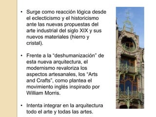 • Surge como reacción lógica desde
el eclecticismo y el historicismo
ante las nuevas propuestas del
arte industrial del siglo XIX y sus
nuevos materiales (hierro y
cristal).
• Frente a la “deshumanización” de
esta nueva arquitectura, el
modernismo revaloriza los
aspectos artesanales, los “Arts
and Crafts”, como plantea el
movimiento inglés inspirado por
William Morris.
• Intenta integrar en la arquitectura
todo el arte y todas las artes.
 
