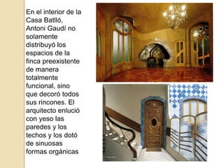 En el interior de la
Casa Batlló,
Antoni Gaudí no
solamente
distribuyó los
espacios de la
finca preexistente
de manera
totalmente
funcional, sino
que decoró todos
sus rincones. El
arquitecto enlució
con yeso las
paredes y los
techos y los dotó
de sinuosas
formas orgánicas
 