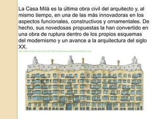 La Casa Milà es la última obra civil del arquitecto y, al
mismo tiempo, en una de las más innovadoras en los
aspectos funcionales, constructivos y ornamentales. De
hecho, sus novedosas propuestas la han convertido en
una obra de ruptura dentro de los propios esquemas
del modernismo y un avance a la arquitectura del siglo
XX.
http://www.turinea.com/es/cu/4-134-1083/3-casa-mila-o-la-pedrera-barcelona-.html
 