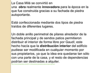 La Casa Milá se convirtió en
una obra realmente innovadora para la época en la
que fue construida gracias a su fachada de piedra
autoportante.
Está confeccionada mediante dos tipos de piedra
traídos de diferentes lugares.
Un doble anillo perimetral de pilares alrededor de la
fachada principal y de sendos patios permitieron
distribuir el interior de forma libre por Gaudí; este
hecho hacía que la distribución interior del edificio
pudiese ser modificada en cualquier momento por
sus propietarios, ya que la idea era quedarse tan sólo
con una parte de la casa, y el resto de dependencias
podrían ser destinadas a alquiler.
http://www.jmhdezhdez.com/2011/12/la-pedrera-barcelona-gaudi-casa-mila.html
 