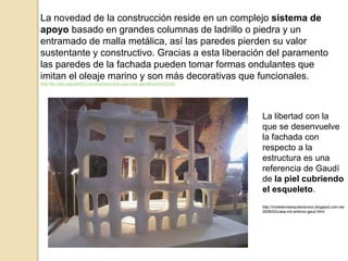 La novedad de la construcción reside en un complejo sistema de
apoyo basado en grandes columnas de ladrillo o piedra y un
entramado de malla metálica, así las paredes pierden su valor
sustentante y constructivo. Gracias a esta liberación del paramento
las paredes de la fachada pueden tomar formas ondulantes que
imitan el oleaje marino y son más decorativas que funcionales.
Arte http://arte.laguia2000.com/arquitectura/la-casa-mila-gaudi#ixzz44tGEGtoi
La libertad con la
que se desenvuelve
la fachada con
respecto a la
estructura es una
referencia de Gaudí
de la piel cubriendo
el esqueleto.
http://moleskinearquitectonico.blogspot.com.es/
2008/02/casa-mil-antonio-gaud.html
 