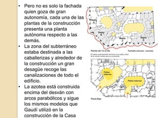 • Pero no es solo la fachada
quien goza de gran
autonomía, cada una de las
plantas de la construcción
presenta una planta
autónoma respecto a las
demás.
• La zona del subterráneo
estaba destinada a las
caballerizas y alrededor de
la construcción un gran
desagüe recoge las
canalizaciones de todo el
edificio.
• La azotea está construida
encima del desván con
arcos parabólicos y sigue
los mismos modelos que
Gaudí utilizó en la
construcción de la Casa
 