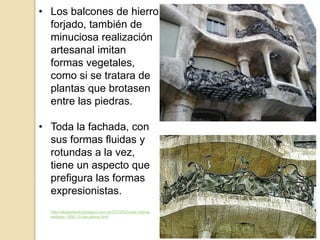 • Los balcones de hierro
forjado, también de
minuciosa realización
artesanal imitan
formas vegetales,
como si se tratara de
plantas que brotasen
entre las piedras.
• Toda la fachada, con
sus formas fluidas y
rotundas a la vez,
tiene un aspecto que
prefigura las formas
expresionistas.
http://aldapetarte.blogspot.com.es/2010/03/casa-mila-la-
pedrera-1906-10-barcelona.html
 