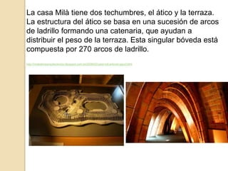 La casa Milà tiene dos techumbres, el ático y la terraza.
La estructura del ático se basa en una sucesión de arcos
de ladrillo formando una catenaria, que ayudan a
distribuir el peso de la terraza. Esta singular bóveda está
compuesta por 270 arcos de ladrillo.
http://moleskinearquitectonico.blogspot.com.es/2008/02/casa-mil-antonio-gaud.html
 