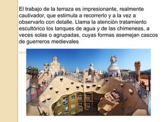 El trabajo de la terraza es impresionante, realmente
cautivador, que estimula a recorrerlo y a la vez a
observarlo con detalle. Llama la atención tratamiento
escultórico los tanques de agua y de las chimeneas, a
veces solas o agrupadas, cuyas formas asemejan cascos
de guerreros medievales
http://moleskinearquitectonico.blogspot.com.es/2008/02/casa-mil-antonio-gaud.html
 