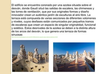 El edificio se encuentra coronado por una azotea situada sobre el
desván, donde Gaudí situó las salidas de escalera, las chimeneas y
las torres de ventilación, que por sus originales formas y diseño
innovador crean un auténtico jardín de esculturas al aire libre. La
terraza está compuesta de varias secciones de diferentes volúmenes
y niveles, cuyos desfases están comunicados por pequeños tramos
de escaleras que crean un espacio de singular originalidad, funcional
y estético. Estos desniveles de la azotea se deben a la distinta altura
de los arcos del desván, lo que genera una terraza de formas
sinuosas
http://monica-arq.blogspot.com.es/2013/08/antonio-gaudi-casa-mila-la-pedrera.htmll
 