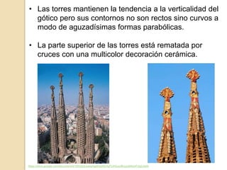 • Las torres mantienen la tendencia a la verticalidad del
gótico pero sus contornos no son rectos sino curvos a
modo de aguzadísimas formas parabólicas.
• La parte superior de las torres está rematada por
cruces con una multicolor decoración cerámica.
https://docs.google.com/document/d/1DhIZjQJqwqHgefrqzKEHqPUASuurBuuzgMxisrFvIgU/edit
 