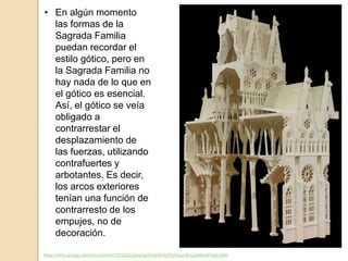 • En algún momento
las formas de la
Sagrada Familia
puedan recordar el
estilo gótico, pero en
la Sagrada Familia no
hay nada de lo que en
el gótico es esencial.
Así, el gótico se veía
obligado a
contrarrestar el
desplazamiento de
las fuerzas, utilizando
contrafuertes y
arbotantes. Es decir,
los arcos exteriores
tenían una función de
contrarresto de los
empujes, no de
decoración.
https://docs.google.com/document/d/1DhIZjQJqwqHgefrqzKEHqPUASuurBuuzgMxisrFvIgU/edit
 