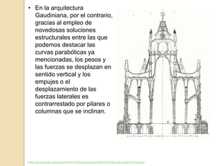 • En la arquitectura
Gaudiniana, por el contrario,
gracias al empleo de
novedosas soluciones
estructurales entre las que
podemos destacar las
curvas parabólicas ya
mencionadas, los pesos y
las fuerzas se desplazan en
sentido vertical y los
empujes o el
desplazamiento de las
fuerzas laterales es
contrarrestado por pilares o
columnas que se inclinan.
https://docs.google.com/document/d/1DhIZjQJqwqHgefrqzKEHqPUASuurBuuzgMxisrFvIgU/edit
 