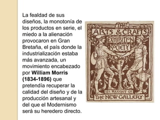 La fealdad de sus
diseños, la monotonía de
los productos en serie, el
miedo a la alienación
provocaron en Gran
Bretaña, el país donde la
industrialización estaba
más avanzada, un
movimiento encabezado
por William Morris
(1834-1896) que
pretendía recuperar la
calidad del diseño y de la
producción artesanal y
del que el Modernismo
será su heredero directo.
 