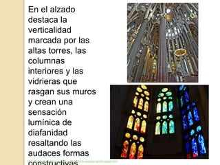 En el alzado
destaca la
verticalidad
marcada por las
altas torres, las
columnas
interiores y las
vidrieras que
rasgan sus muros
y crean una
sensación
lumínica de
diafanidad
resaltando las
audaces formas
http://filoartegaroe.blogspot.com.es/2012/04/la-sagrada-familia-gaudi.html
 