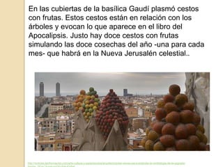 En las cubiertas de la basílica Gaudí plasmó cestos
con frutas. Estos cestos están en relación con los
árboles y evocan lo que aparece en el libro del
Apocalipsis. Justo hay doce cestos con frutas
simulando las doce cosechas del año -una para cada
mes- que habrá en la Nueva Jerusalén celestial..
http://noticias.lainformacion.com/arte-cultura-y-espectaculos/arquitectura/las-claves-para-entender-la-simbologia-de-la-sagrada-
 