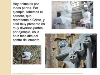 Hay animales por
todas partes. Por
ejemplo, tenemos el
cordero, que
representa a Cristo, y
está muy presente en
muy diversas partes,
por ejemplo, en la
cruz más alta del
centro del crucero.
http://noticias.lainformacion.com/arte-cultura-y-espectaculos/arquitectura/las-claves-para-entender-la-simbologia-de-la-sagrada-
 