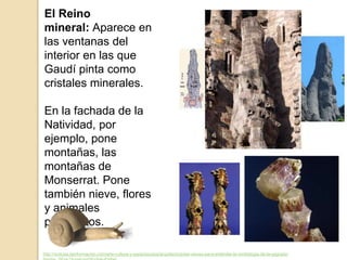 El Reino
mineral: Aparece en
las ventanas del
interior en las que
Gaudí pinta como
cristales minerales.
En la fachada de la
Natividad, por
ejemplo, pone
montañas, las
montañas de
Monserrat. Pone
también nieve, flores
y animales
pequeñitos.
http://noticias.lainformacion.com/arte-cultura-y-espectaculos/arquitectura/las-claves-para-entender-la-simbologia-de-la-sagrada-
 