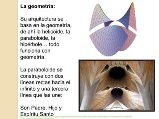 La geometría:
Su arquitectura se
basa en la geometría,
de ahí la helicoide, la
paraboloide, la
hipérbole… todo
funciona con
geometría.
La paraboloide se
construye con dos
líneas rectas hacia el
infinito y una tercera
línea que las une:
Son Padre, Hijo y
Espíritu Santohttp://noticias.lainformacion.com/arte-cultura-y-espectaculos/arquitectura/las-claves-para-entender-la-simbologia-de-la-sagrada-
 